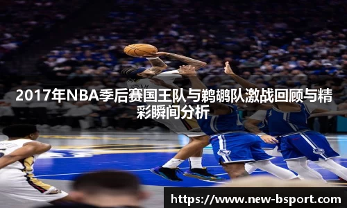 2017年NBA季后赛国王队与鹈鹕队激战回顾与精彩瞬间分析